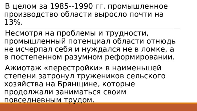 В целом за 1985--1990 гг. промышленное производство области выросло почти на 13%. Несмотря на проблемы и трудности, промышленный потенциал области отнюдь не исчерпал себя и нуждался не в ломке, а в постепенном разумном реформировании. Ажиотаж «перестройки» в наименьшей степени затронул тружеников сельского хозяйства на Брянщине, которые продолжали заниматься своим повседневным трудом. 