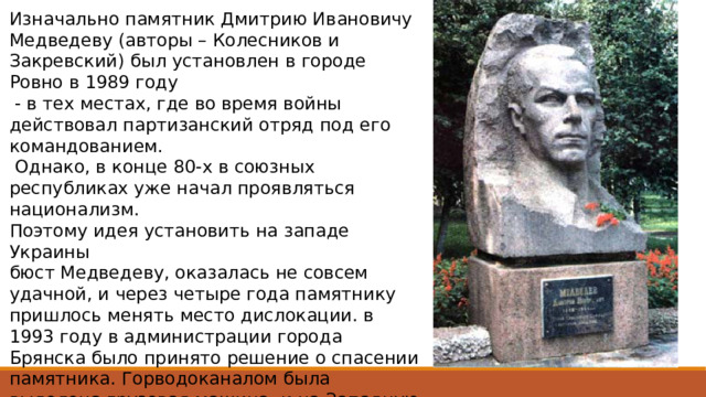 Изначально памятник Дмитрию Ивановичу Медведеву (авторы – Колесников и Закревский) был установлен в городе Ровно в 1989 году  - в тех местах, где во время войны действовал партизанский отряд под его командованием.  Однако, в конце 80-х в союзных республиках уже начал проявляться национализм. Поэтому идея установить на западе Украины бюст Медведеву, оказалась не совсем удачной, и через четыре года памятнику пришлось менять место дислокации. в 1993 году в администрации города Брянска было принято решение о спасении памятника. Горводоканалом была выделена грузовая машина, и на Западную Украину выехали заместитель главы горадминистрации Александр Толкачёв с водителем Б.А. Горшановым. В Ровно местные ветераны помогли погрузить бюст и его привезли в Брянск, где и установили на улице имени Медведева. 
