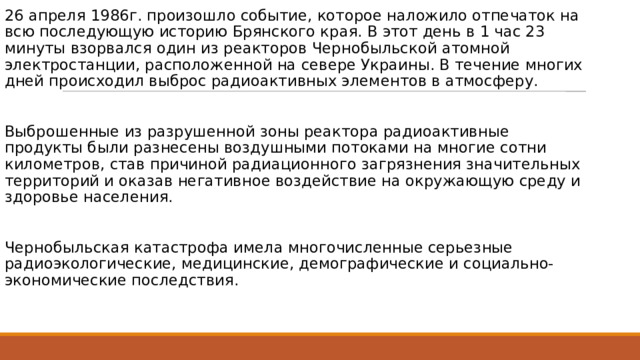 26 апреля 1986г. произошло событие, которое наложило отпечаток на всю последующую историю Брянского края. В этот день в 1 час 23 минуты взорвался один из реакторов Чернобыльской атомной электростанции, расположенной на севере Украины. В течение многих дней происходил выброс радиоактивных элементов в атмосферу. Выброшенные из разрушенной зоны реактора радиоактивные продукты были разнесены воздушными потоками на многие сотни километров, став причиной радиационного загрязнения значительных территорий и оказав негативное воздействие на окружающую среду и здоровье населения. Чернобыльская катастрофа имела многочисленные серьезные радиоэкологические, медицинские, демографические и социально-экономические последствия. 