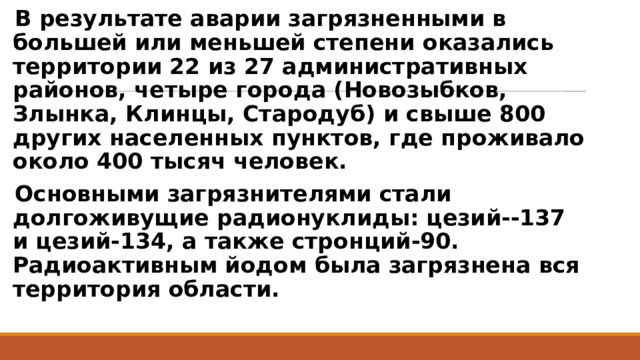 В результате аварии загрязненными в большей или меньшей степени оказались территории 22 из 27 административных районов, четыре города (Новозыбков, Злынка, Клинцы, Стародуб) и свыше 800 других населенных пунктов, где проживало около 400 тысяч человек. Основными загрязнителями стали долгоживущие радионуклиды: цезий--137 и цезий-134, а также стронций-90. Радиоактивным йодом была загрязнена вся территория области. 