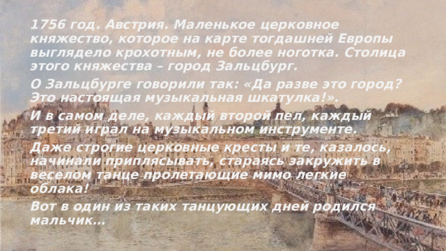 1756 год. Австрия. Маленькое церковное княжество, которое на карте тогдашней Европы выглядело крохотным, не более ноготка. Столица этого княжества – город Зальцбург. О Зальцбурге говорили так: «Да разве это город? Это настоящая музыкальная шкатулка!». И в самом деле, каждый второй пел, каждый третий играл на музыкальном инструменте. Даже строгие церковные кресты и те, казалось, начинали приплясывать, стараясь закружить в веселом танце пролетающие мимо легкие облака! Вот в один из таких танцующих дней родился мальчик… 