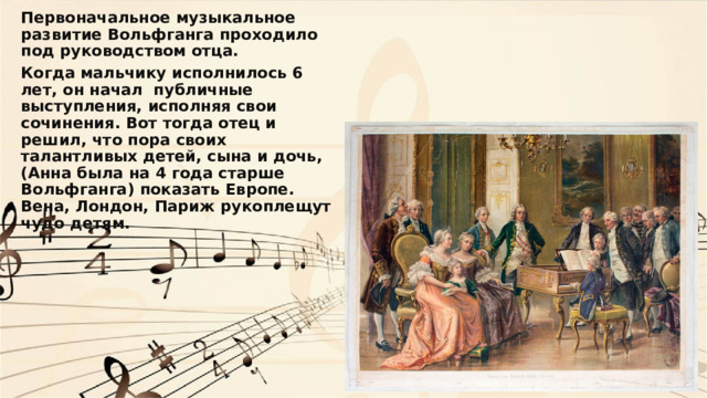 Первоначальное музыкальное развитие Вольфганга проходило под руководством отца. Когда мальчику исполнилось 6 лет, он начал публичные выступления, исполняя свои сочинения. Вот тогда отец и решил, что пора своих талантливых детей, сына и дочь, (Анна была на 4 года старше Вольфганга) показать Европе. Вена, Лондон, Париж рукоплещут чудо детям. 