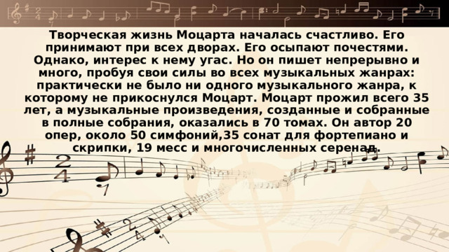 Творческая жизнь Моцарта началась счастливо. Его принимают при всех дворах. Его осыпают почестями. Однако, интерес к нему угас. Но он пишет непрерывно и много, пробуя свои силы во всех музыкальных жанрах: практически не было ни одного музыкального жанра, к которому не прикоснулся Моцарт. Моцарт прожил всего 35 лет, а музыкальные произведения, созданные и собранные в полные собрания, оказались в 70 томах. Он автор 20 опер, около 50 симфоний,35 сонат для фортепиано и скрипки, 19 месс и многочисленных серенад. 
