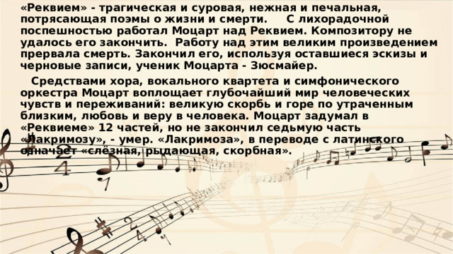 «Реквием» - трагическая и суровая, нежная и печальная, потрясающая поэмы о жизни и смерти.     С лихорадочной поспешностью работал Моцарт над Реквием. Композитору не удалось его закончить. Работу над этим великим произведением прервала смерть. Закончил его, используя оставшиеся эскизы и черновые записи, ученик Моцарта - Зюсмайер.     Средствами хора, вокального квартета и симфонического оркестра Моцарт воплощает глубочайший мир человеческих чувств и переживаний: великую скорбь и горе по утраченным близким, любовь и веру в человека. Моцарт задумал в «Реквиеме» 12 частей, но не закончил седьмую часть «Лакримозу», - умер. «Лакримоза», в переводе с латинского означает «слёзная, рыдающая, скорбная». 