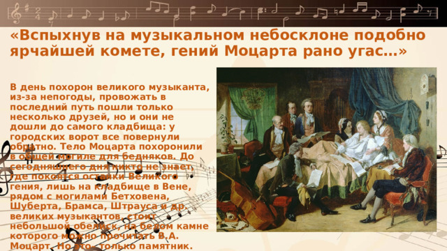 «Вспыхнув на музыкальном небосклоне подобно ярчайшей комете, гений Моцарта рано угас…» В день похорон великого музыканта, из-за непогоды, провожать в последний путь пошли только несколько друзей, но и они не дошли до самого кладбища: у городских ворот все повернули обратно. Тело Моцарта похоронили в общей могиле для бедняков. До сегодняшнего дня никто не знает, где покоятся останки Великого гения, лишь на кладбище в Вене, рядом с могилами Бетховена, Шуберта, Брамса, Штрауса и др. великих музыкантов, стоит небольшой обелиск, на белом камне которого можно прочитать В.А. Моцарт. Но это– только памятник. 