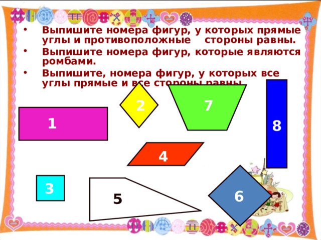Выпишите номера фигур, у которых прямые углы и противоположные стороны равны. Выпишите номера фигур, которые являются ромбами. Выпишите, номера фигур, у которых все углы прямые и все стороны равны. 2 7 1 8 4  3 6 5 