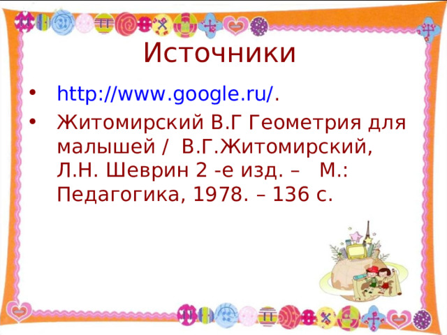 http://www.google.ru/ . Житомирский В.Г Геометрия для малышей / В.Г.Житомирский, Л.Н. Шеврин 2 -е изд. – М.: Педагогика, 1978. – 136 с. 