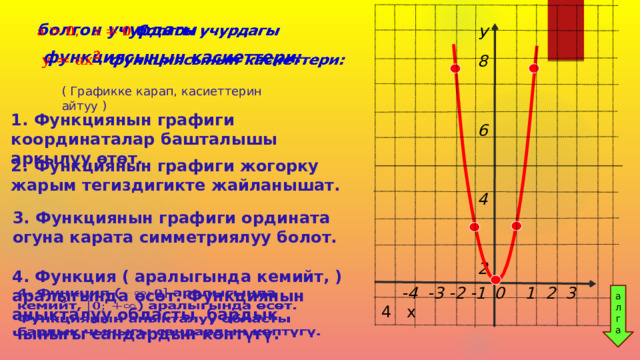   болгон учурдагы  функциясынын касиеттери: У 8   6               4                      2 ( Графикке карап, касиеттерин айтуу ) 1. Функциянын графиги координаталар башталышы аркылуу өтөт. 2. Функциянын графиги жогорку жарым тегиздигикте жайланышат. 3. Функциянын графиги ордината огуна карата симметриялуу болот. 4. Функция ( аралыгында кемийт, ) аралыгында өсөт. Функциянын аныкталуу областы бардык чыныгы сандардын көптүгү.     -4 -3 -2 -1  0 1 2 3 4 х  ал г а 