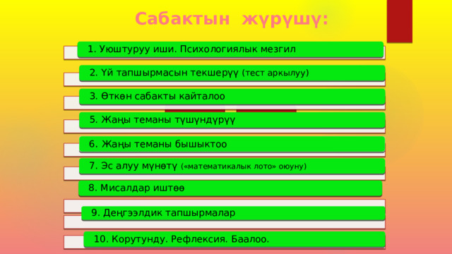 Сабактын жүрүшү: 1. Уюштуруу иши. Психологиялык мезгил 2. Үй тапшырмасын текшерүү (тест аркылуу) 3. Өткөн сабакты кайталоо 5. Жаңы теманы түшүндүрүү 6 . Жаңы теманы бышыктоо 7. Эс алуу мүнөтү («математикалык лото» оюуну) 8. Мисалдар иштөө  9. Деңгээлдик тапшырмалар  10. Корутунду. Рефлексия. Баалоо. 