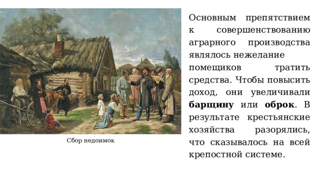 Основным препятствием к совершенствованию аграрного производства являлось нежелание помещиков тратить средства. Чтобы повысить доход, они увеличивали барщину или оброк . В результате крестьянские хозяйства разорялись, что сказывалось на всей крепостной системе. Сбор недоимок 
