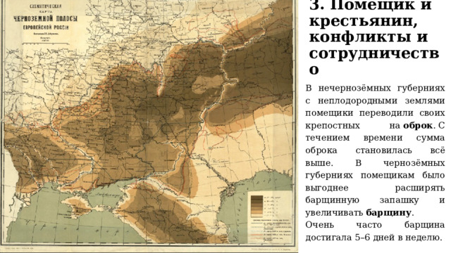 3. Помещик и крестьянин, конфликты и сотрудничество В нечернозёмных губерниях с неплодородными землями помещики переводили своих крепостных на  оброк . С течением времени сумма оброка становилась всё выше. В чернозёмных губерниях помещикам было выгоднее расширять барщинную запашку и увеличивать  барщину . Очень часто барщина достигала 5–6 дней в неделю. 