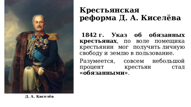 Крестьянская реформа Д. А. Киселёва   1842 г. Указ об обязанных крестьянах , по воле помещика крестьянин мог получить личную свободу и землю в пользование. Разумеется, совсем небольшой процент крестьян стал «обязанными» . Д. А. Киселёв 