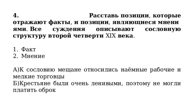 4. Расставь позиции ,  которые отражают факты ,  и позиции ,  являющиеся мнениями .  Все суждения описывают сословную структуру второй четверти  XIX  века . Факт Мнение А)К сословию мещане относились наёмные рабочие и мелкие торговцы Б)Крестьяне были очень ленивыми, поэтому не могли платить оброк 