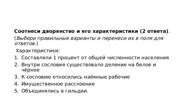 Соотнеси   дворянство и его характеристики (2 ответа) . ( Выбери правильные варианты и перенеси иx в поля для ответов .)   Характеристики: Составляли 1 процент от общей численности населения Внутри сословия существовало деление на белое и чёрное К сословию относились наёмные рабочие Имущественное расслоение Объединялись в гильдии. 