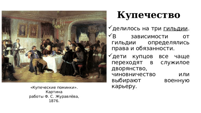 Купечество делилось на три  гильдии . В зависимости от гильдии определялись права и обязанности.  дети купцов все чаще переходят в служилое дворянство, чиновничество или выбирают военную карьеру. «Купеческие поминки». Картина работы Ф. С. Журавлёва, 1876. 