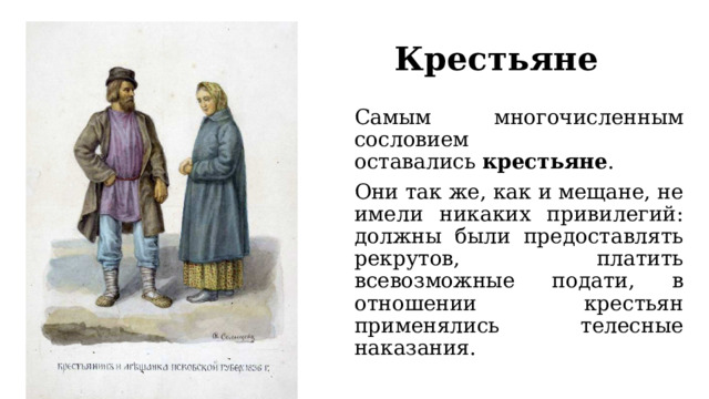 Крестьяне Самым многочисленным сословием оставались  крестьяне . Они так же, как и мещане, не имели никаких привилегий: должны были предоставлять рекрутов, платить всевозможные подати, в отношении крестьян применялись телесные наказания. 
