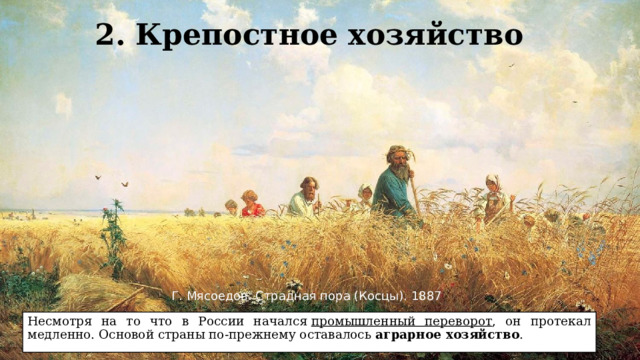 2. Крепостное хозяйство Г. Мясоедов. Страдная пора (Косцы). 1887 Несмотря на то что в России начался  промышленный переворот , он протекал медленно. Основой страны по-прежнему оставалось  аграрное хозяйство . 