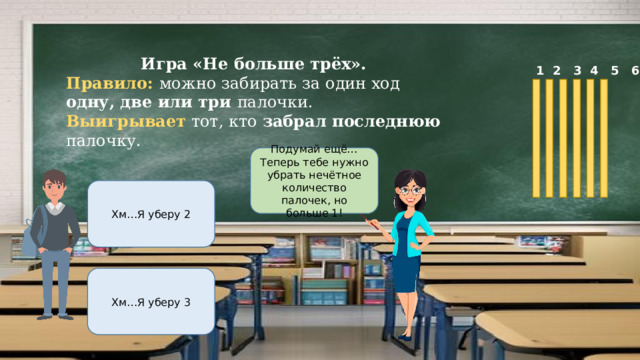Игра «Не больше трёх». Правило: можно забирать за один ход одну, две или три палочки. Выигрывает тот, кто забрал последнюю палочку.  1 2 3 4 5 6 Подумай ещё…Теперь тебе нужно убрать нечётное количество палочек, но больше 1! Хм…Я уберу 2 Хм…Я уберу 3 