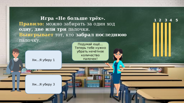 Игра «Не больше трёх». Правило: можно забирать за один ход одну, две или три палочки. Выигрывает тот, кто забрал последнюю палочку.  1 2 3 4 5 Подумай ещё…Теперь тебе нужно убрать нечётное количество палочек! Хм…Я уберу 1 Хм…Я уберу 3 