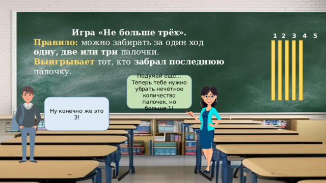 Игра «Не больше трёх». Правило: можно забирать за один ход одну, две или три палочки. Выигрывает тот, кто забрал последнюю палочку.  1 2 3 4 5 Подумай ещё…Теперь тебе нужно убрать нечётное количество палочек, но больше 1! Ну конечно же это 3! 