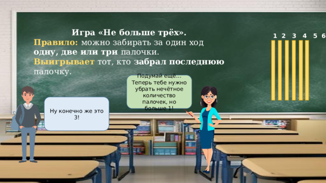 Игра «Не больше трёх». Правило: можно забирать за один ход одну, две или три палочки. Выигрывает тот, кто забрал последнюю палочку.  1 2 3 4 5 6 Подумай ещё…Теперь тебе нужно убрать нечётное количество палочек, но больше 1! Ну конечно же это 3! 