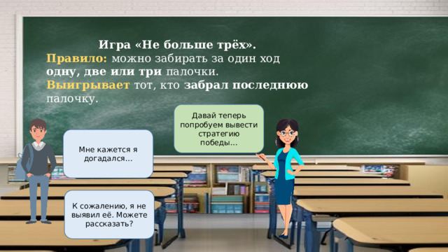 Игра «Не больше трёх». Правило: можно забирать за один ход одну, две или три палочки. Выигрывает тот, кто забрал последнюю палочку. Давай теперь попробуем вывести стратегию победы… Мне кажется я догадался… К сожалению, я не выявил её. Можете рассказать? 