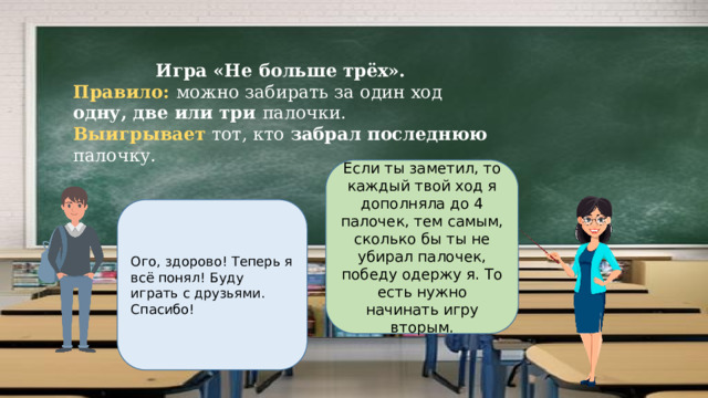 Игра «Не больше трёх». Правило: можно забирать за один ход одну, две или три палочки. Выигрывает тот, кто забрал последнюю палочку. Если ты заметил, то каждый твой ход я дополняла до 4 палочек, тем самым, сколько бы ты не убирал палочек, победу одержу я. То есть нужно начинать игру вторым. Ого, здорово! Теперь я всё понял! Буду играть с друзьями. Спасибо! 