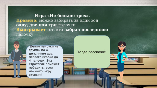 Игра «Не больше трёх». Правило: можно забирать за один ход одну, две или три палочки. Выигрывает тот, кто забрал последнюю палочку. Тогда расскажи!   Делим палочки на группы по 4, дополняем ход первого игрока до 4 палочек. Эта стратегия поможет победить, если начинать игру вторым! 