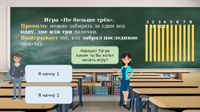 Игра «Не больше трёх». Правило: можно забирать за один ход одну, две или три палочки. Выигрывает тот, кто забрал последнюю палочку.  1 2 3 4 5 6 7 8 9 10 11 12 Хорошо! Тогда каким ты бы хотел начать игру? Я начну 1 Я начну 2 