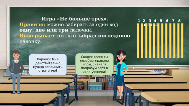 Игра «Не больше трёх». Правило: можно забирать за один ход одну, две или три палочки. Выигрывает тот, кто забрал последнюю палочку.  1 2 3 4 5 6 7 8 9 10 11 12 Скорее всего ты позабыл правила игры, сначала попробуй себя в роли ученика! Хорошо! Мне действительно нужно вспомнить стратегию! 