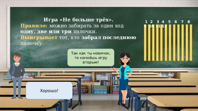 Игра «Не больше трёх». Правило: можно забирать за один ход одну, две или три палочки. Выигрывает тот, кто забрал последнюю палочку.  1 2 3 4 5 6 7 8 9 10 11 12 Так как ты новичок, то начнёшь игру вторым! Хорошо! 