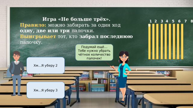Игра «Не больше трёх». Правило: можно забирать за один ход одну, две или три палочки. Выигрывает тот, кто забрал последнюю палочку.  1 2 3 4 5 6 7 8 9 Подумай ещё…Тебе нужно убрать чётное количество палочек! Хм…Я уберу 2 Хм…Я уберу 3 