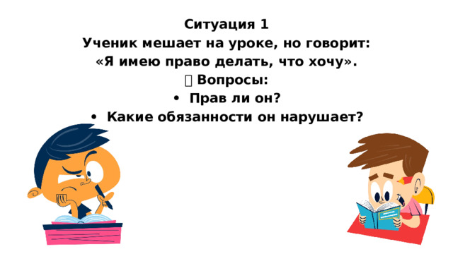 Ситуация 1 Ученик мешает на уроке, но говорит: «Я имею право делать, что хочу». ❓ Вопросы: •  Прав ли он? •  Какие обязанности он нарушает?   