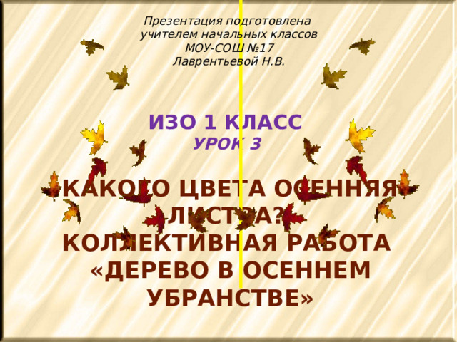 Презентация подготовлена учителем начальных классов МОУ-СОШ №17 Лаврентьевой Н.В. ИЗО 1 КЛАСС  УРОК 3   Какого цвета осенняя листва? Коллективная работа «Дерево в осеннем убранстве»  