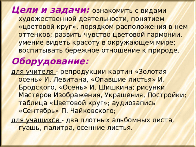 Цели и задачи: ознакомить с видами художественной деятельности, понятием «цветовой круг», порядком расположения в нем оттенков; развить чувство цветовой гармонии, умение видеть красоту в окружающем мире; воспитывать бережное отношение к природе. Оборудование: для учителя - репродукции картин «Золотая осень» И. Левитана, «Опавшие листья» И. Бродского, «Осень» И. Шишкина; рисунки Мастеров Изображения, Украшения, Постройки; таблица «Цветовой круг»; аудиозапись «Сентябрь» П. Чайковского; для учащихся - два плотных альбомных листа, гуашь, палитра, осенние листья. 