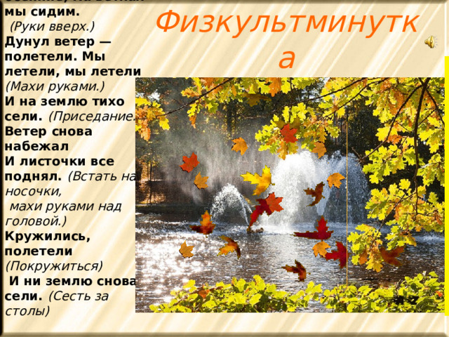 Мы листики осенние, На ветках мы сидим.  (Руки вверх.) Дунул ветер — полетели. Мы летели, мы летели (Махи руками.) И на землю тихо сели. (Приседание.) Ветер снова набежал И листочки все поднял. (Встать на носочки,  махи руками над головой.) Кружились, полетели (Покружиться)  И ни землю снова сели. (Сесть за столы) Физкультминутка   