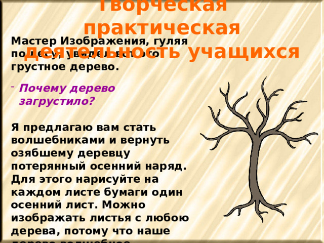 Творческая практическая деятельность учащихся Мастер Изображения, гуляя по лесу, увидел вот это грустное дерево.  Почему дерево загрустило?  Я предлагаю вам стать волшебниками и вернуть озябшему деревцу потерянный осенний наряд. Для этого нарисуйте на каждом листе бумаги один осенний лист. Можно изображать листья с любою дерева, потому что наше дерево волшебное. 