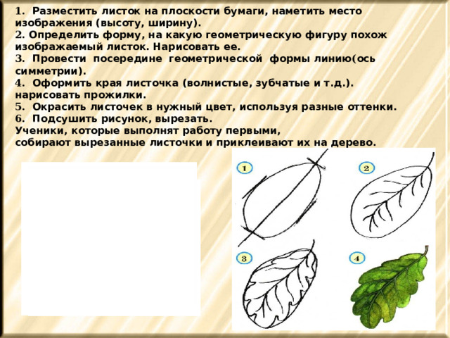 1. Разместить листок на плоскости бумаги, наметить место изображения (высоту, ширину). 2. Определить форму, на какую геометрическую фигуру похож изображаемый листок. Нарисовать ее. 3. Провести посередине геометрической формы линию ( ось симметрии). 4. Оформить края листочка (волнистые, зубчатые и т.д.). нарисовать прожилки. 5. Окрасить листочек в нужный цвет, используя разные оттенки. 6. Подсушить рисунок, вырезать. Ученики, которые выполнят работу первыми, собирают вырезанные листочки и приклеивают их на дерево. 