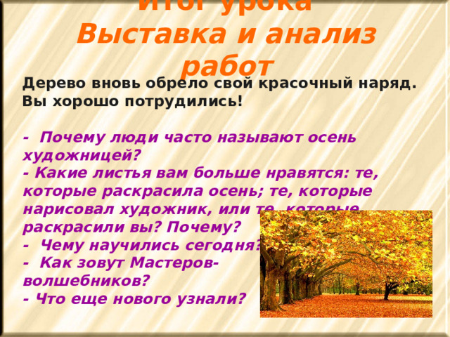 Итог урока  Выставка и анализ работ    Дерево вновь обрело свой красочный наряд. Вы хорошо потрудились!   - Почему люди часто называют осень художницей?  - Какие листья вам больше нравятся: те, которые раскрасила осень; те, которые нарисовал художник, или те, которые раскрасили вы? Почему?  - Чему научились сегодня?  - Как зовут Мастеров- волшебников?  - Что еще нового узнали? 