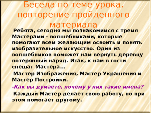 Беседа по теме урока, повторение пройденного материала  Ребята, сегодня мы познакомимся с тремя Мастерами - волшебниками, которые помогают всем желающим освоить и понять изобразительное искусство. Один из волшебников поможет нам вернуть деревцу потерянный наряд. Итак, к нам в гости спешат Мастера...  Мастер Изображения, Мастер Украшения и Мастер Постройки.  -Как вы думаете, почему у них такие имена?  Каждый Мастер делает свою работу, но при этом помогает другому. 