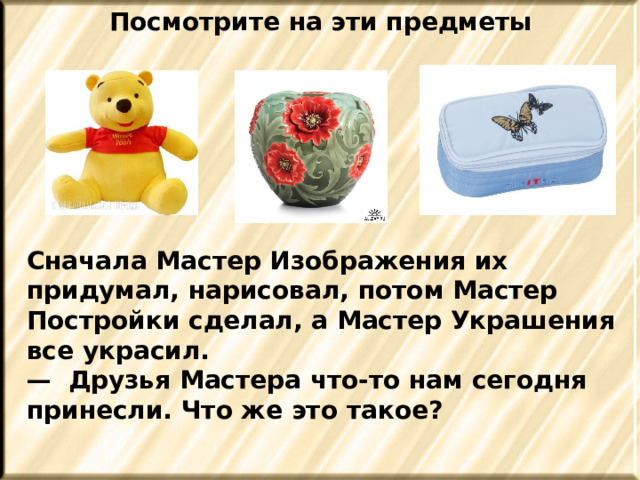 Посмотрите на эти предметы Сначала Мастер Изображения их придумал, нарисовал, потом Мастер Постройки сделал, а Мастер Украшения все украсил. — Друзья Мастера что-то нам сегодня принесли. Что же это такое? 