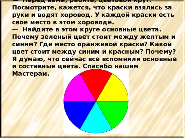 — Перед вами, ребята, цветовой круг. Посмотрите, кажется, что краски взялись за руки и водят хоровод. У каждой краски есть свое место в этом хороводе. — Найдите в этом круге основные цвета. Почему зеленый цвет стоит между желтым и синим? Где место оранжевой краски? Какой цвет стоит между синим и красным? Почему? Я думаю, что сейчас все вспомнили основные и составные цвета. Спасибо нашим Мастерам. 