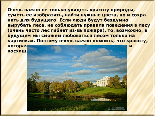 Очень важно не только увидеть красоту природы, суметь ее изобразить, найти нужные цвета, но и сохра­нить для будущего. Если люди будут бездумно вырубать леса, не соблюдать правила поведения в лесу (очень часто лес гибнет из-за пожара), то, возможно, в будущем мы сможем любоваться лесом только на картинках. Поэтому очень важно помнить, что красоту, которая нас окружает, нужно беречь, охранять и восхищаться ею.  