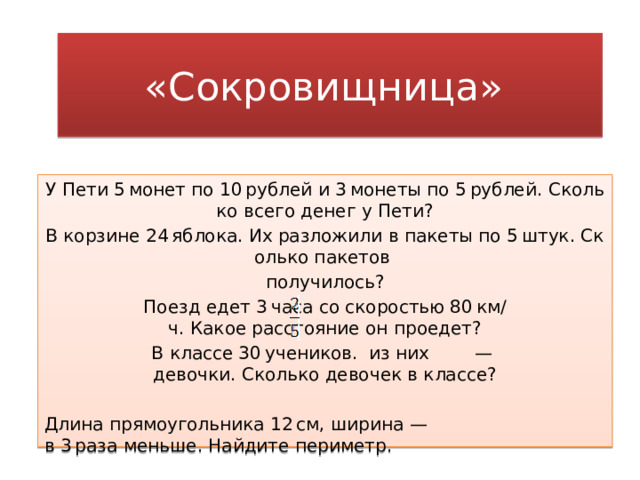 «Сокровищница»  У Пети 5 монет по 10 рублей и 3 монеты по 5 рублей. Сколько всего денег у Пети? В корзине 24 яблока. Их разложили в пакеты по 5 штук. Сколько пакетов  получилось? Поезд едет 3 часа со скоростью 80 км/ч. Какое расстояние он проедет? В классе 30 учеников.  из них  — девочки. Сколько девочек в классе? Длина прямоугольника 12 см, ширина — в 3 раза меньше. Найдите периметр. 