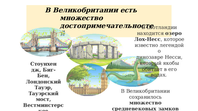 В  Великобритании  есть  множество достопримечательностей В  Шотландии  находится озеро  Лох- Несс ,  которое известно  легендой  о динозавре  Несси,  который якобы  обитает  в  его водах. Стоунхендж, Биг- Бен, Лондонский  Тауэр, Тауэрский  мост, Вестминстерское аббатство. В  Великобритании  сохранилось множество  средневековых замков 