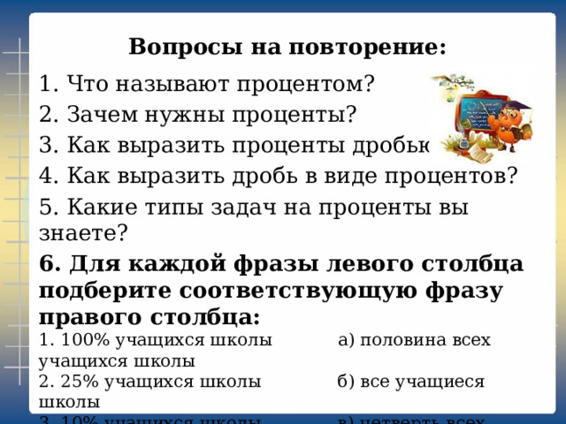 Вопросы на повторение:   1. Что называют процентом? 2. Зачем нужны проценты? 3. Как выразить проценты дробью? 4. Как выразить дробь в виде процентов? 5. Какие типы задач на проценты вы знаете? 6. Для каждой фразы левого столбца подберите соответствующую фразу правого столбца: 1. 100% учащихся школы а) половина всех учащихся школы 2. 25% учащихся школы б) все учащиеся школы 3. 10% учащихся школы в) четверть всех учащихся 4. 50% учащихся школы г) десятая часть всех учащихся. 