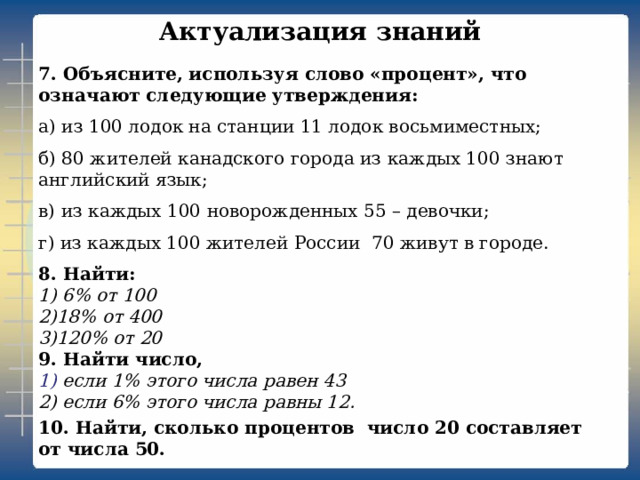 Актуализация знаний   7. Объясните, используя слово «процент», что означают следующие утверждения: а) из 100 лодок на станции 11 лодок восьмиместных; б) 80 жителей канадского города из каждых 100 знают английский язык; в) из каждых 100 новорожденных 55 – девочки; г) из каждых 100 жителей России 70 живут в городе. 8. Найти:  1) 6% от 100  2)18% от 400  3)120% от 20  9. Найти число,  1) если 1% этого числа равен 43  2) если 6% этого числа равны 12. 10. Найти, сколько процентов число 20 составляет от числа 50.   