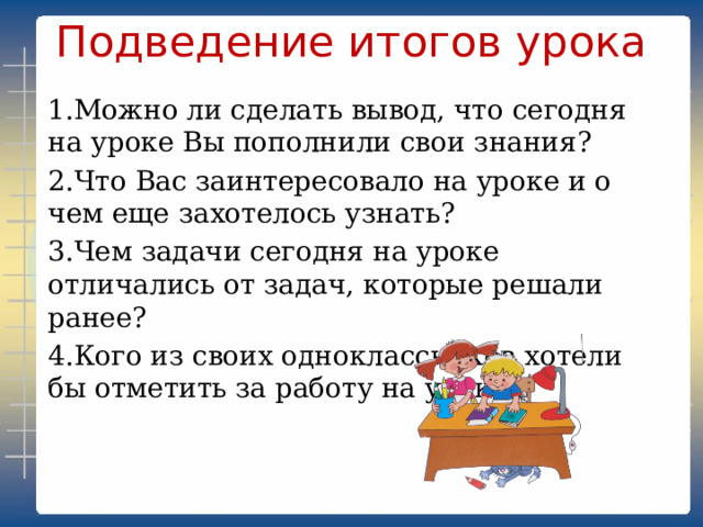 Подведение итогов урока   1.Можно ли сделать вывод, что сегодня на уроке Вы пополнили свои знания? 2.Что Вас заинтересовало на уроке и о чем еще захотелось узнать? 3.Чем задачи сегодня на уроке отличались от задач, которые решали ранее? 4.Кого из своих одноклассников хотели бы отметить за работу на уроке? 