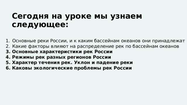 Сегодня на уроке мы узнаем следующее: Основные реки России, и к каким бассейнам океанов они принадлежат Какие факторы влияют на распределение рек по бассейнам океанов 3. Основные характеристики рек России 4. Режимы рек разных регионов России 5. Характер течения рек. Уклон и падение реки 6. Каковы экологические проблемы рек России   