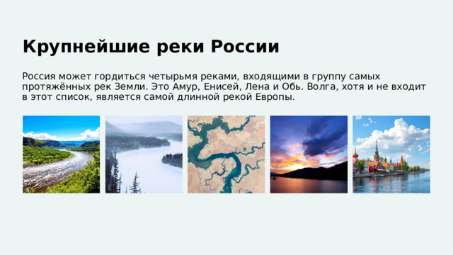  Крупнейшие реки России Россия может гордиться четырьмя реками, входящими в группу самых протяжённых рек Земли. Это Амур, Енисей, Лена и Обь. Волга, хотя и не входит в этот список, является самой длинной рекой Европы. 